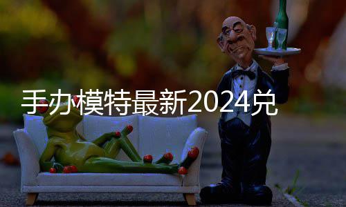 模特码 免费码一兑换兑换最新有效览手办